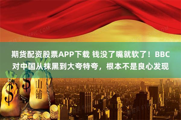 期货配资股票APP下载 钱没了嘴就软了！BBC对中国从抹黑到大夸特夸，根本不是良心发现