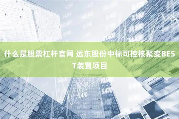 什么是股票杠杆官网 远东股份中标可控核聚变BEST装置项目