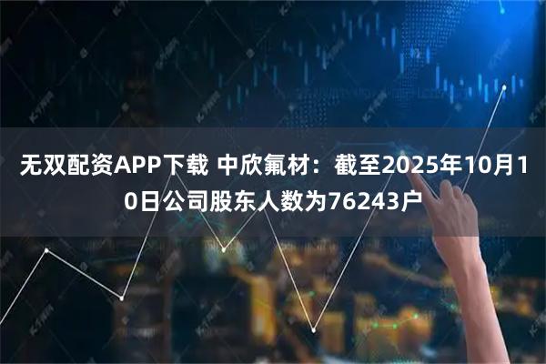 无双配资APP下载 中欣氟材：截至2025年10月10日公司股东人数为76243户
