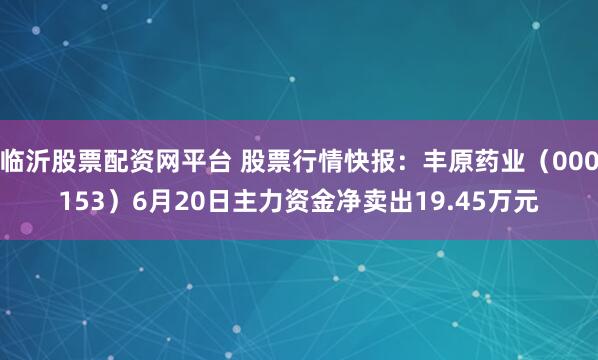 临沂股票配资网平台 股票行情快报：丰原药业（000153）6月20日主力资金净卖出19.45万元