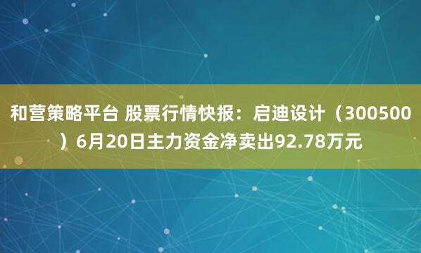 和营策略平台 股票行情快报：启迪设计（300500）6月20日主力资金净卖出92.78万元