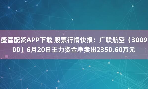 盛富配资APP下载 股票行情快报：广联航空（300900）6月20日主力资金净卖出2350.60万元