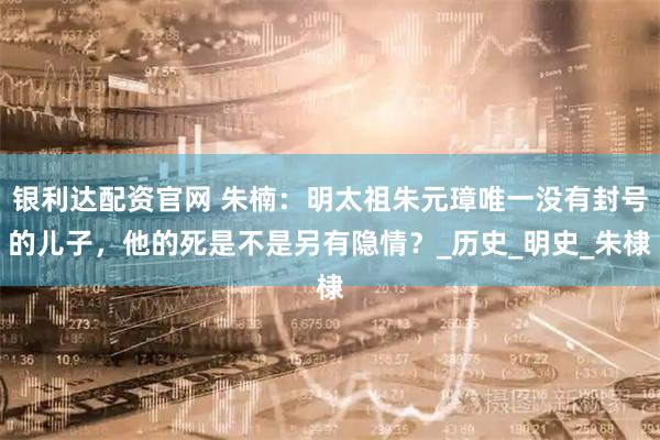 银利达配资官网 朱楠：明太祖朱元璋唯一没有封号的儿子，他的死是不是另有隐情？_历史_明史_朱棣
