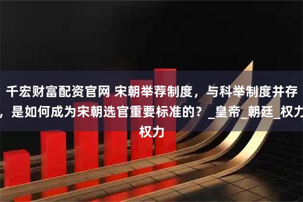 千宏财富配资官网 宋朝举荐制度，与科举制度并存，是如何成为宋朝选官重要标准的？_皇帝_朝廷_权力