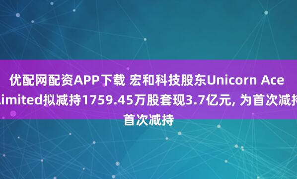 优配网配资APP下载 宏和科技股东Unicorn Ace Limited拟减持1759.45万股套现3.7亿元, 为首次减持
