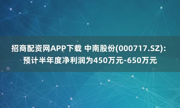 招商配资网APP下载 中南股份(000717.SZ): 预计半年度净利润为450万元-650万元