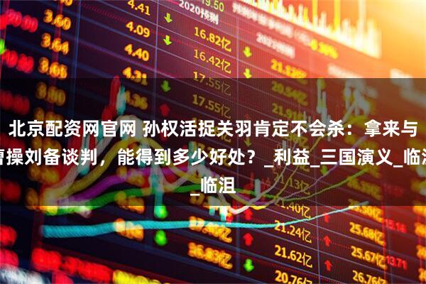 北京配资网官网 孙权活捉关羽肯定不会杀：拿来与曹操刘备谈判，能得到多少好处？_利益_三国演义_临沮