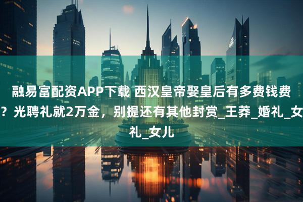 融易富配资APP下载 西汉皇帝娶皇后有多费钱费事？光聘礼就2万金，别提还有其他封赏_王莽_婚礼_女儿