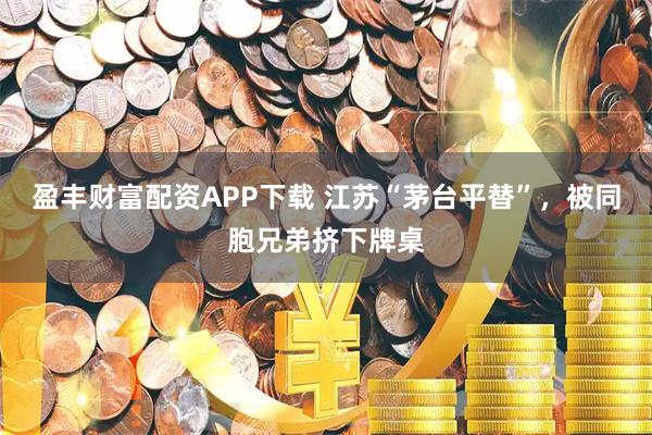 盈丰财富配资APP下载 江苏“茅台平替”，被同胞兄弟挤下牌桌