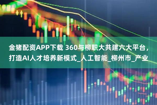 金猪配资APP下载 360与柳职大共建六大平台，打造AI人才培养新模式_人工智能_柳州市_产业