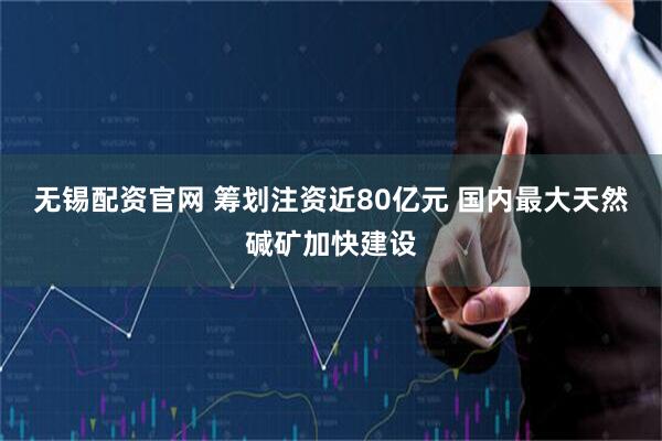 无锡配资官网 筹划注资近80亿元 国内最大天然碱矿加快建设