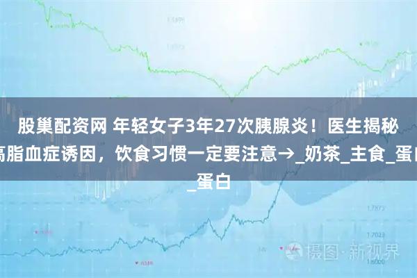股巢配资网 年轻女子3年27次胰腺炎！医生揭秘高脂血症诱因，饮食习惯一定要注意→_奶茶_主食_蛋白