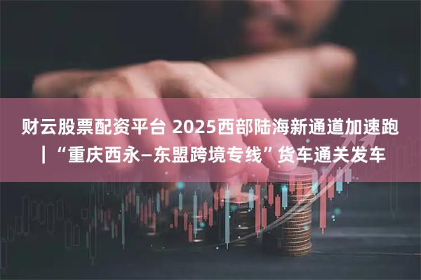 财云股票配资平台 2025西部陆海新通道加速跑｜“重庆西永—东盟跨境专线”货车通关发车
