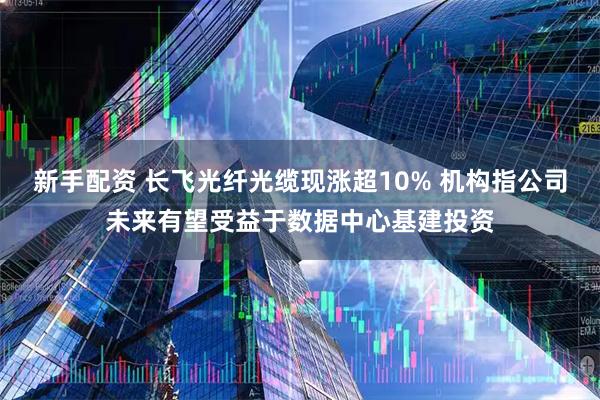 新手配资 长飞光纤光缆现涨超10% 机构指公司未来有望受益于数据中心基建投资