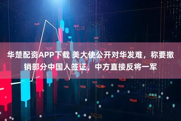 华楚配资APP下载 美大使公开对华发难，称要撤销部分中国人签证，中方直接反将一军