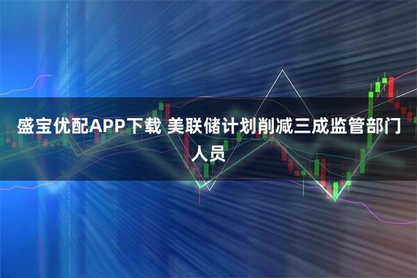 盛宝优配APP下载 美联储计划削减三成监管部门人员