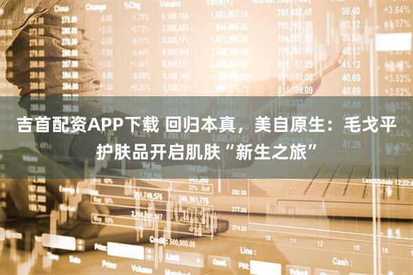 吉首配资APP下载 回归本真，美自原生：毛戈平护肤品开启肌肤“新生之旅”