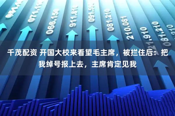 千茂配资 开国大校来看望毛主席，被拦住后：把我绰号报上去，主席肯定见我