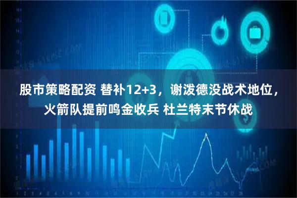 股市策略配资 替补12+3，谢泼德没战术地位，火箭队提前鸣金收兵 杜兰特末节休战