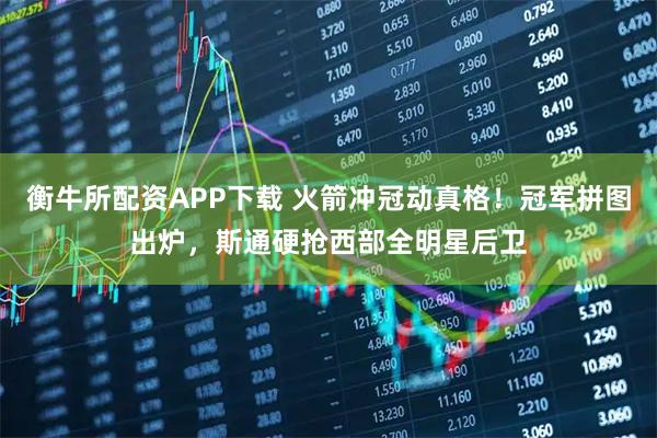 衡牛所配资APP下载 火箭冲冠动真格！冠军拼图出炉，斯通硬抢西部全明星后卫