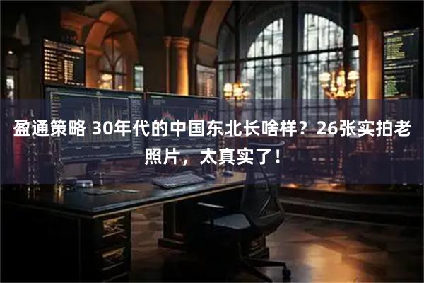 盈通策略 30年代的中国东北长啥样？26张实拍老照片，太真实了！