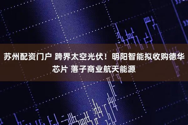 苏州配资门户 跨界太空光伏！明阳智能拟收购德华芯片 落子商业航天能源