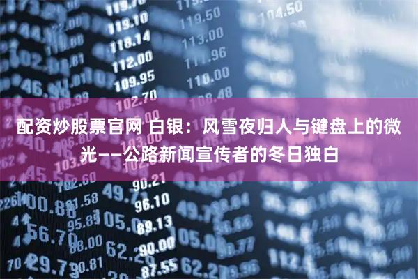 配资炒股票官网 白银：风雪夜归人与键盘上的微光——公路新闻宣传者的冬日独白