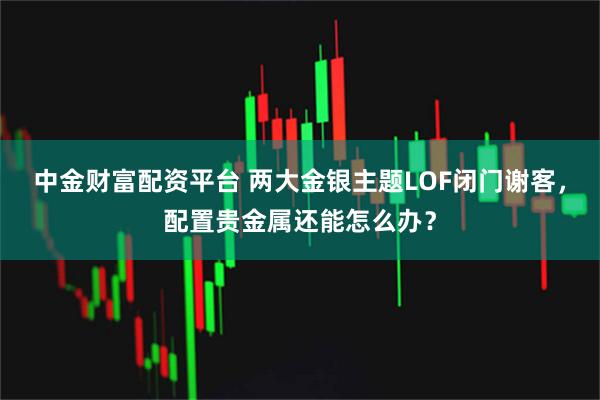 中金财富配资平台 两大金银主题LOF闭门谢客，配置贵金属还能怎么办？