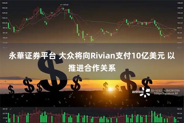 永華证券平台 大众将向Rivian支付10亿美元 以推进合作关系