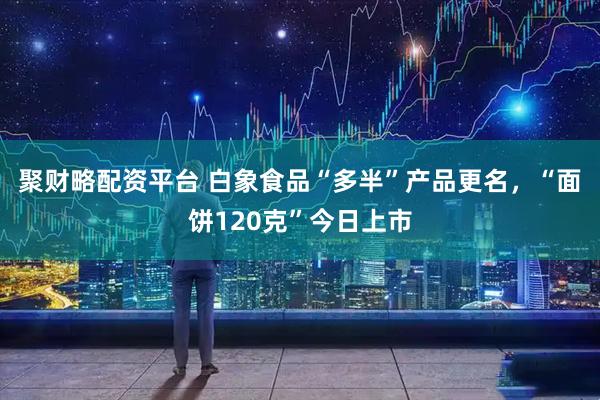 聚财略配资平台 白象食品“多半”产品更名，“面饼120克”今日上市
