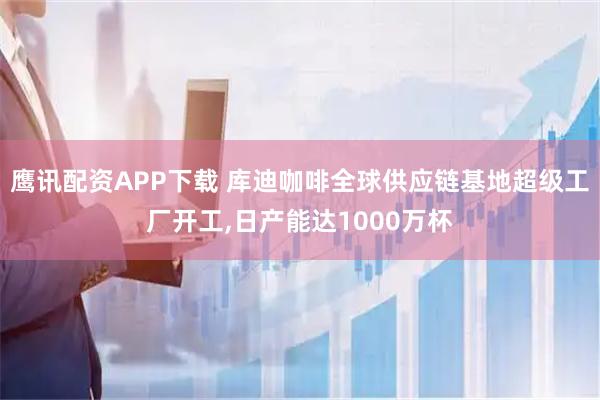 鹰讯配资APP下载 库迪咖啡全球供应链基地超级工厂开工,日产能达1000万杯