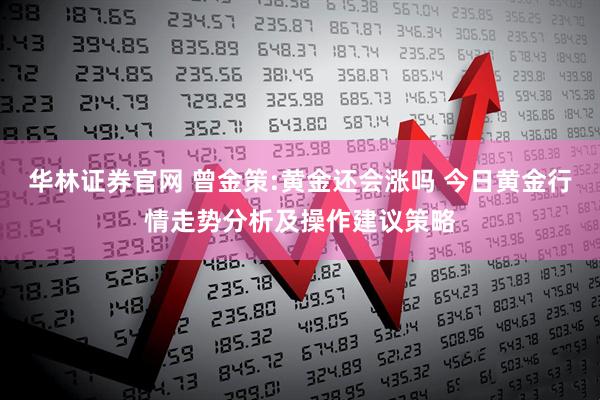 华林证券官网 曾金策:黄金还会涨吗 今日黄金行情走势分析及操作建议策略