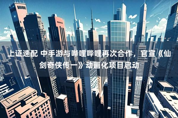 上证速配 中手游与哔哩哔哩再次合作，官宣《仙剑奇侠传一》动画化项目启动