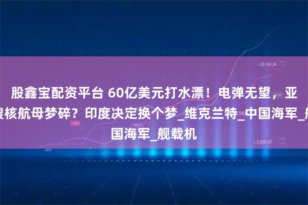 股鑫宝配资平台 60亿美元打水漂！电弹无望，亚洲首艘核航母梦碎？印度决定换个梦_维克兰特_中国海军_舰载机