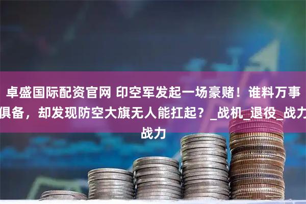 卓盛国际配资官网 印空军发起一场豪赌！谁料万事俱备，却发现防空大旗无人能扛起？_战机_退役_战力