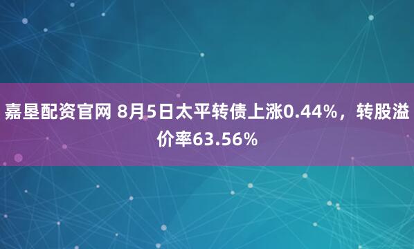 嘉垦配资官网 8月5日太平转债上涨0.44%，转股溢价率63.56%