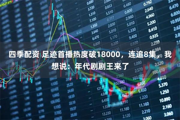 四季配资 足迹首播热度破18000，连追8集，我想说：年代剧剧王来了